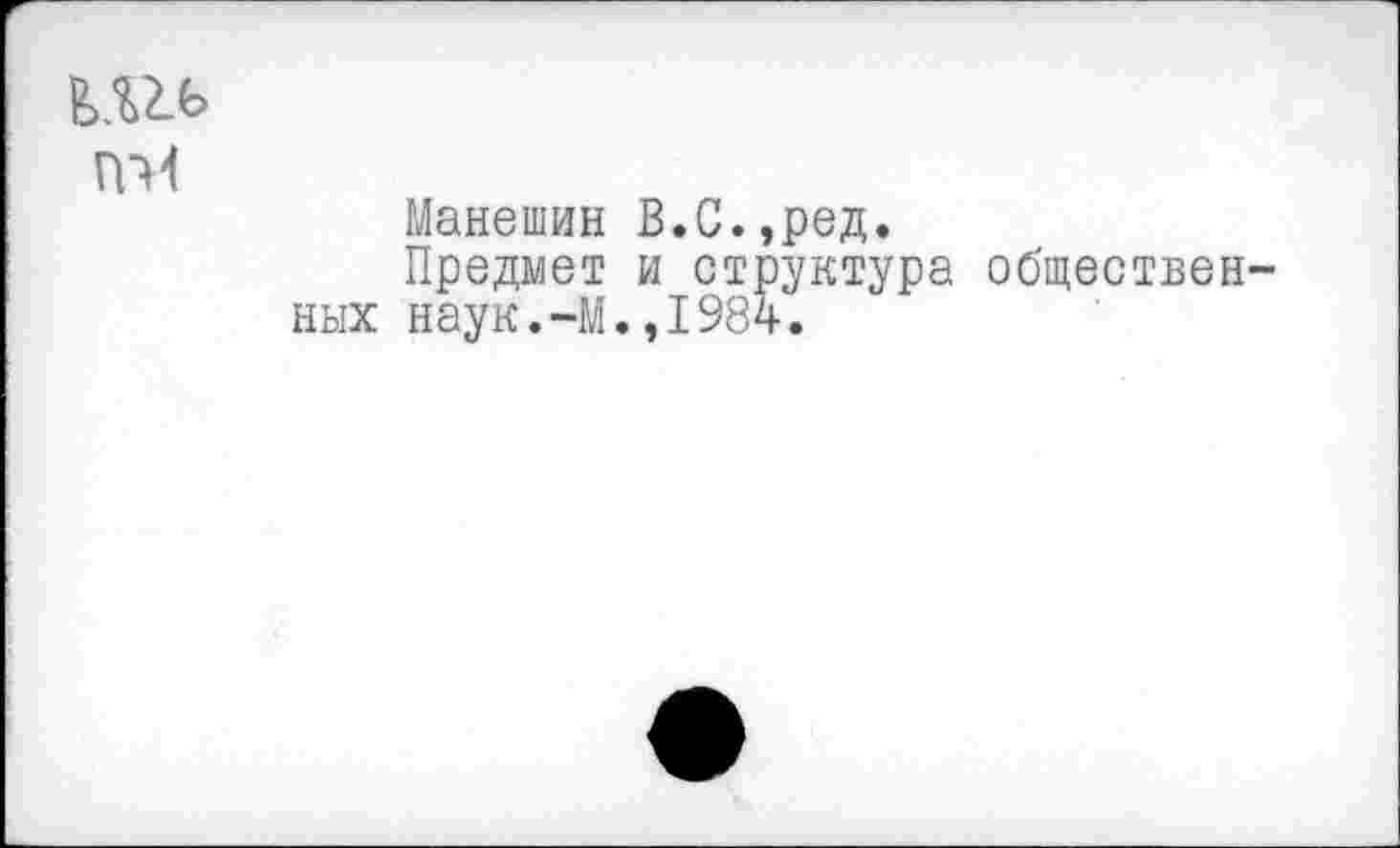 ﻿ПМ
Манешин В.С.,ред.
Предмет и структура обществен ных наук.-М.,1984.